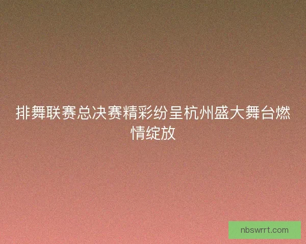 排舞联赛总决赛精彩纷呈杭州盛大舞台燃情绽放