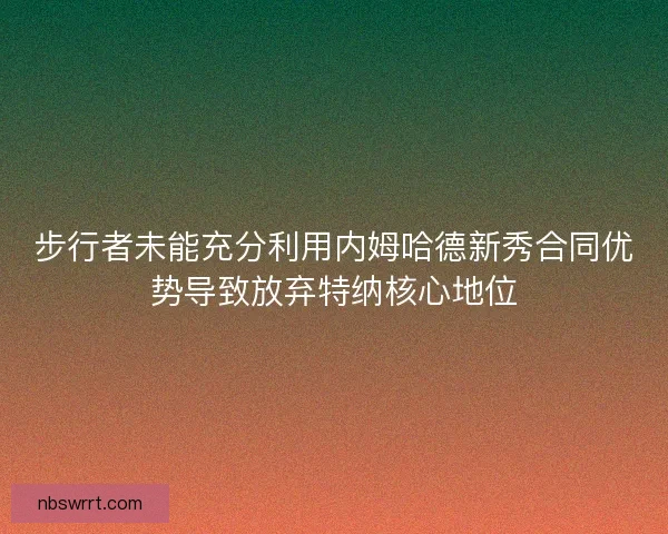 步行者未能充分利用内姆哈德新秀合同优势导致放弃特纳核心地位