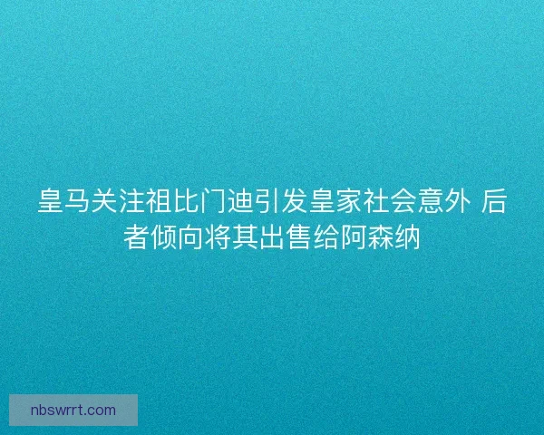 皇马关注祖比门迪引发皇家社会意外 后者倾向将其出售给阿森纳