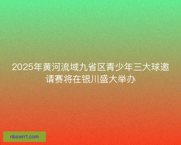 2025年黄河流域九省区青少年三大球邀请赛将在银川盛大举办