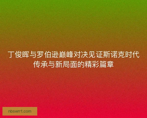 丁俊晖与罗伯逊巅峰对决见证斯诺克时代传承与新局面的精彩篇章