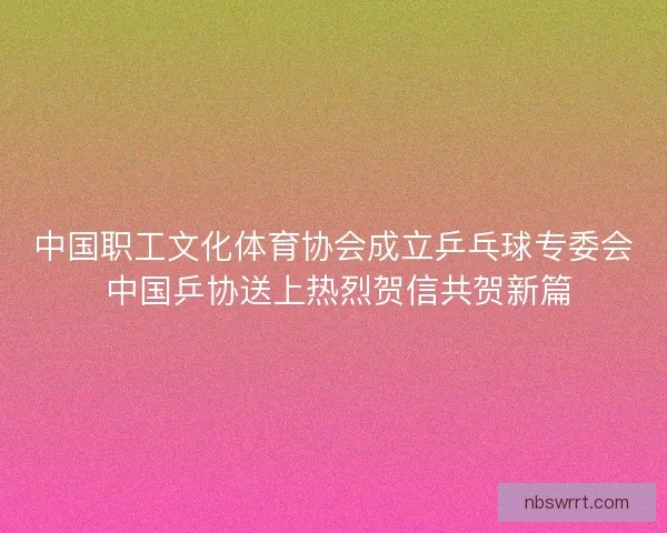 中国职工文化体育协会成立乒乓球专委会 中国乒协送上热烈贺信共贺新篇