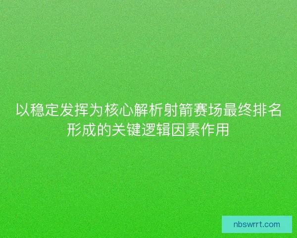 以稳定发挥为核心解析射箭赛场最终排名形成的关键逻辑因素作用