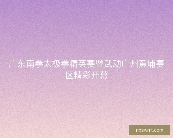 广东南拳太极拳精英赛暨武动广州黄埔赛区精彩开幕