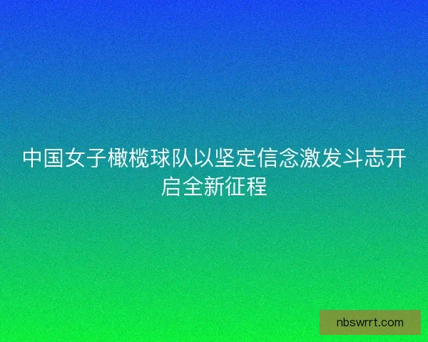 中国女子橄榄球队以坚定信念激发斗志开启全新征程