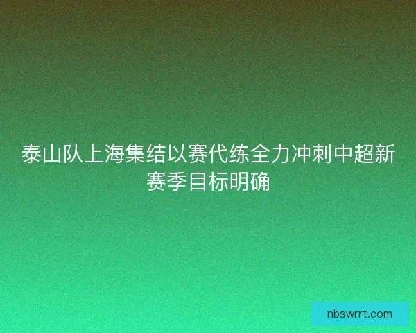 泰山队上海集结以赛代练全力冲刺中超新赛季目标明确