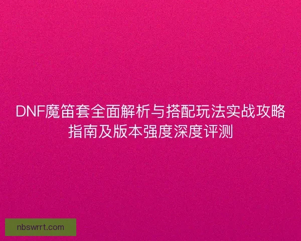 DNF魔笛套全面解析与搭配玩法实战攻略指南及版本强度深度评测
