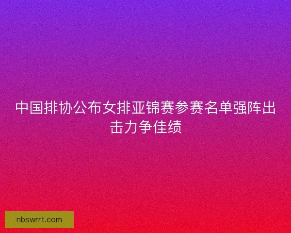 中国排协公布女排亚锦赛参赛名单强阵出击力争佳绩